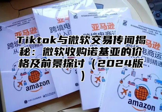 Tiktok与微软交易传闻揭秘：微软收购诺基亚的价格及前景探讨2025版