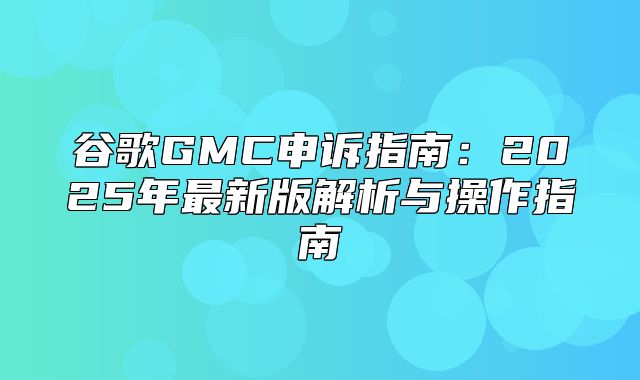 谷歌GMC申诉指南：2025年最新版解析与操作指南