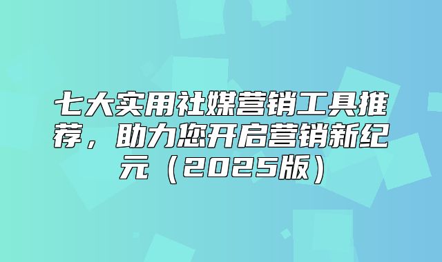 七大实用社媒营销工具推荐，助力您开启营销新纪元2025版