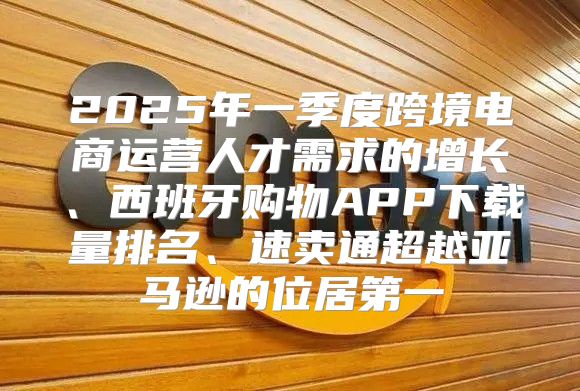 2025年一季度跨境电商运营人才需求的增长、西班牙购物APP下载量排名、速卖通超越亚马逊的位居第一