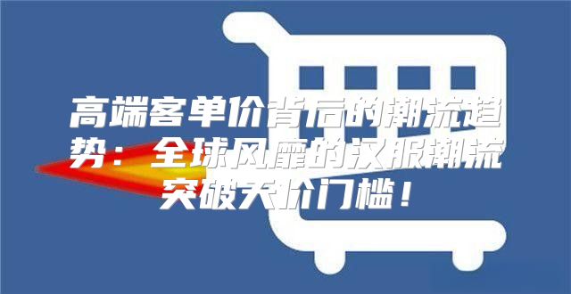 高端客单价背后的潮流趋势：全球风靡的汉服潮流突破天价门槛！