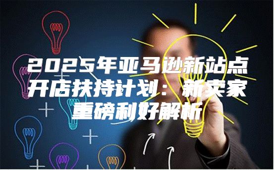 2025年亚马逊新站点开店扶持计划：新卖家重磅利好解析