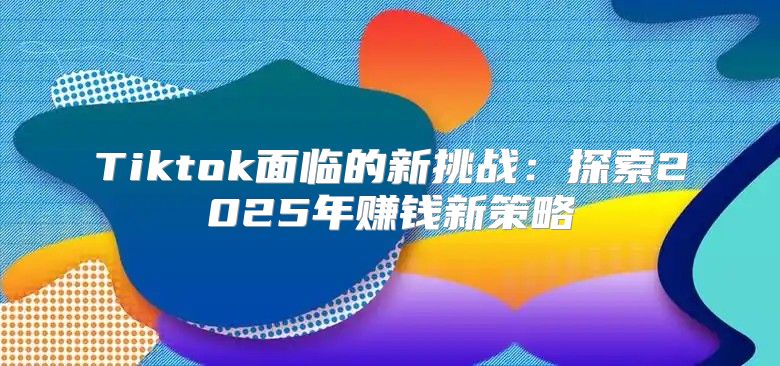 Tiktok面临的新挑战：探索2025年赚钱新策略