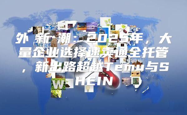 外貿新風潮：2025年，大量企业选择速卖通全托管，新出路超越Temu与SHEIN