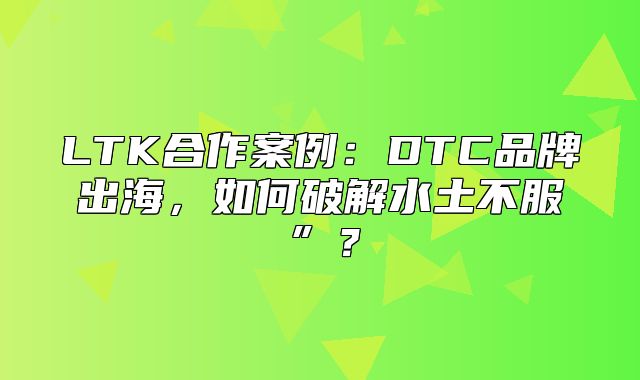 LTK合作案例：DTC品牌出海，如何破解水土不服”？