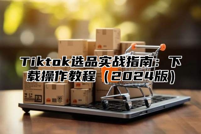Tiktok选品实战指南：下载操作教程2025版