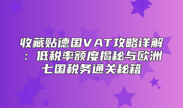 收藏贴德国VAT攻略详解：低税率额度揭秘与欧洲七国税务通关秘籍