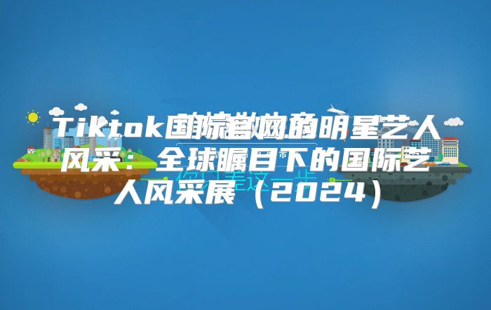 Tiktok国际官网的明星艺人风采：全球瞩目下的国际艺人风采展2025