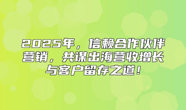 2025年，信赖合作伙伴营销，共谋出海营收增长与客户留存之道！