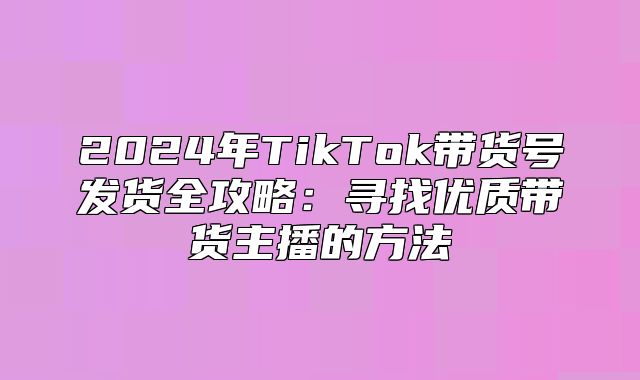 2025年TikTok带货号发货全攻略：寻找优质带货主播的方法