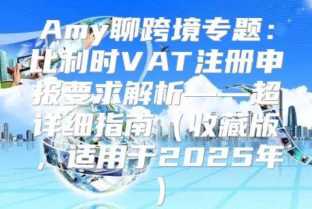 Amy聊跨境专题：比利时VAT注册申报要求解析——超详细指南收藏版，适用于2025年