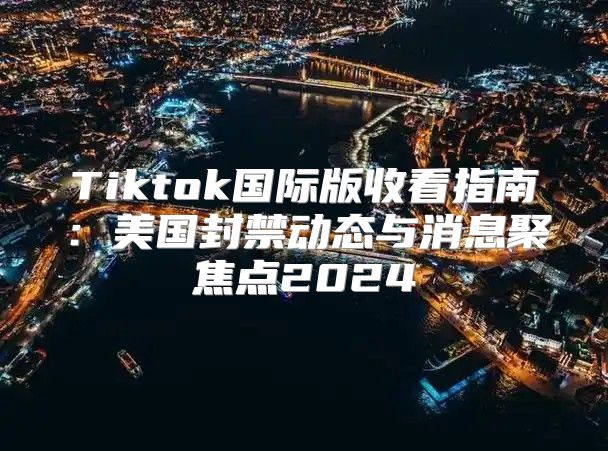 Tiktok国际版收看指南：美国封禁动态与消息聚焦点2025