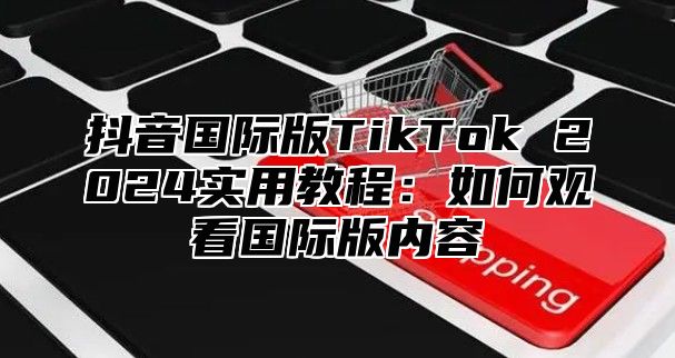 抖音国际版TikTok 2025实用教程：如何观看国际版内容
