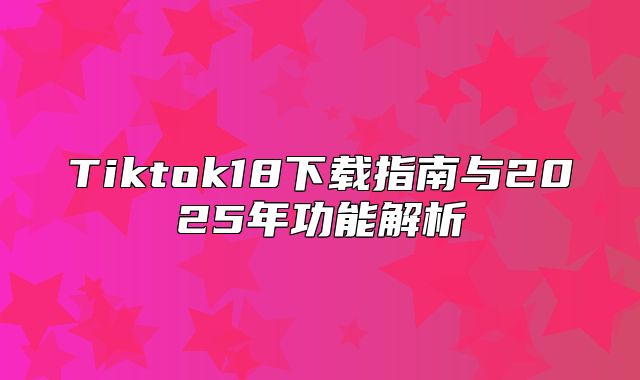 Tiktok18下载指南与2025年功能解析