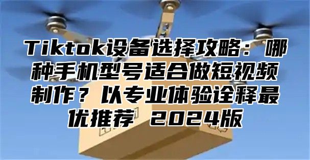 Tiktok设备选择攻略：哪种手机型号适合做短视频制作？以专业体验诠释最优推荐 2025版