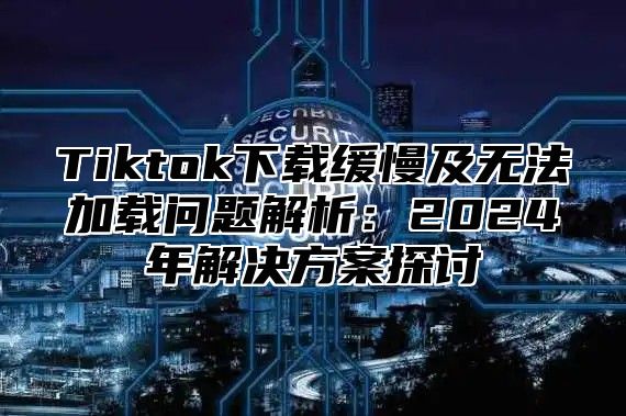 Tiktok下载缓慢及无法加载问题解析：2025年解决方案探讨