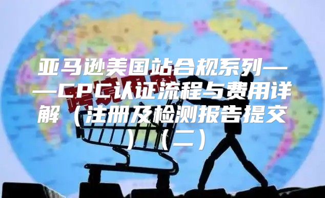 亚马逊美国站合规系列——CPC认证流程与费用详解注册及检测报告提交二