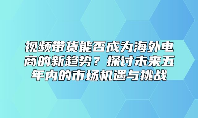 视频带货能否成为海外电商的新趋势？探讨未来五年内的市场机遇与挑战