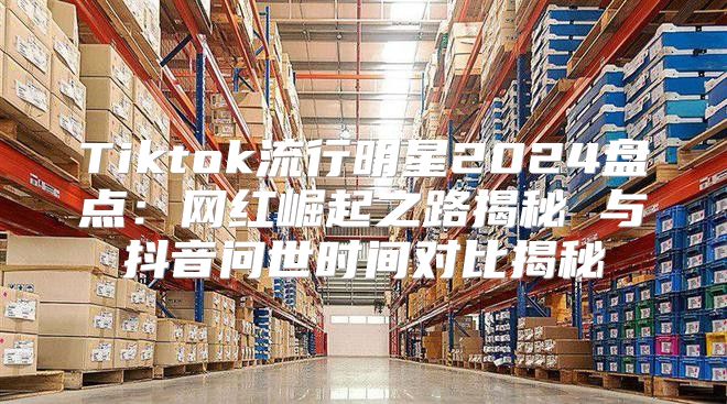 Tiktok流行明星2025盘点：网红崛起之路揭秘 与抖音问世时间对比揭秘