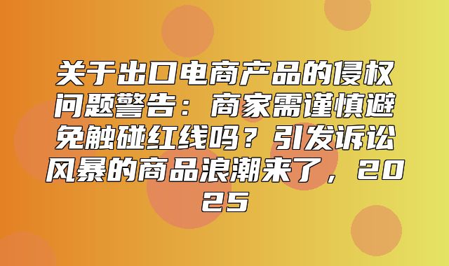 关于出口电商产品的侵权问题警告：商家需谨慎避免触碰红线吗？引发诉讼风暴的商品浪潮来了，2025