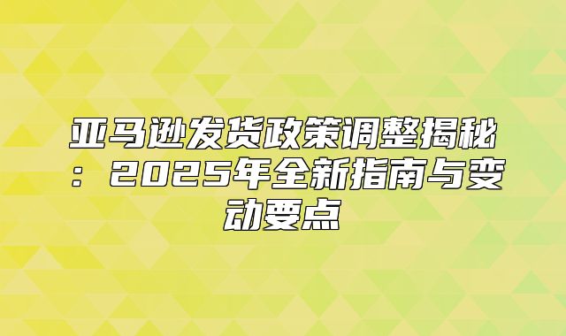 亚马逊发货政策调整揭秘：2025年全新指南与变动要点