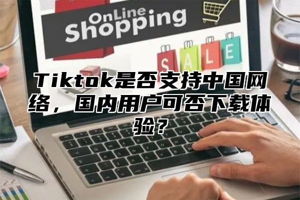 Tiktok是否支持中国网络，国内用户可否下载体验？