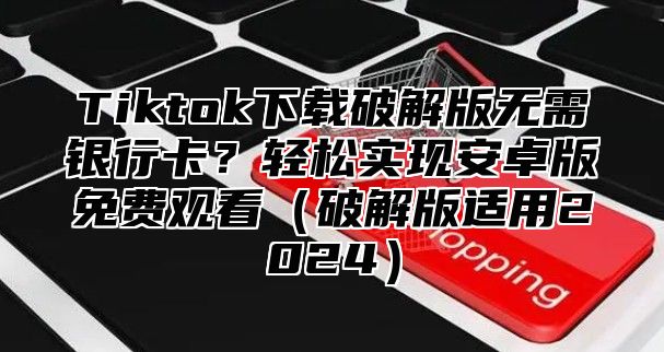 Tiktok下载破解版无需银行卡？轻松实现安卓版免费观看破解版适用2025