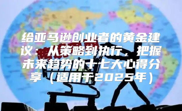 给亚马逊创业者的黄金建议：从策略到执行，把握未来趋势的十七大心得分享适用于2025年