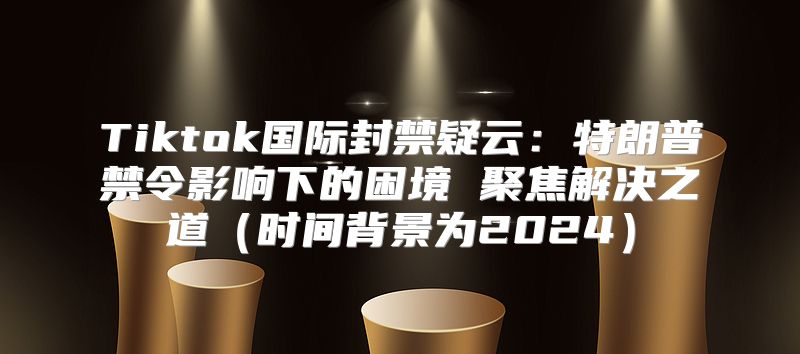 Tiktok国际封禁疑云：特朗普禁令影响下的困境 聚焦解决之道时间背景为2025