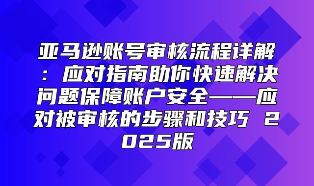 亚马逊账号审核流程详解：应对指南助你快速解决问题保障账户安全——应对被审核的步骤和技巧 2025版