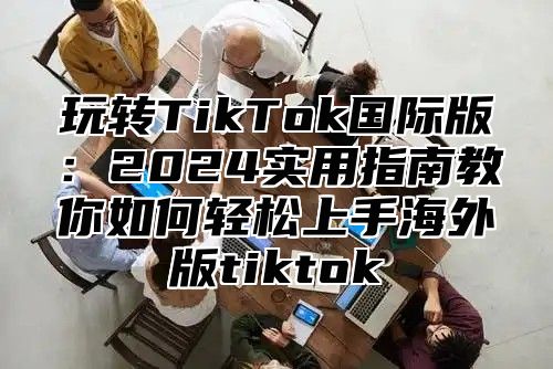 玩转TikTok国际版：2025实用指南教你如何轻松上手海外版tiktok