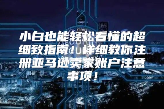 小白也能轻松看懂的超细致指南！详细教你注册亚马逊卖家账户注意事项！