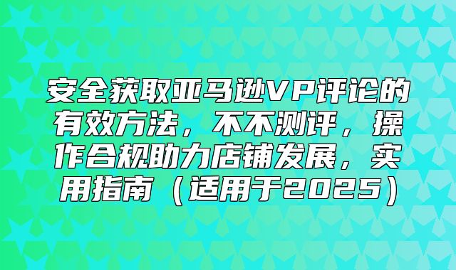 安全获取亚马逊VP评论的有效方法，不不测评，操作合规助力店铺发展，实用指南适用于2025