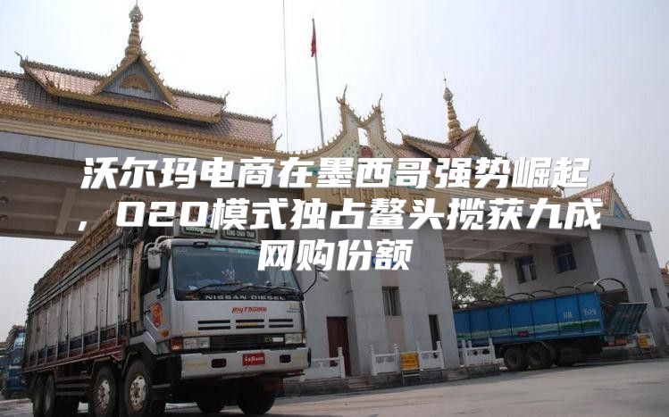 沃尔玛电商在墨西哥强势崛起，O2O模式独占鳌头揽获九成网购份额
