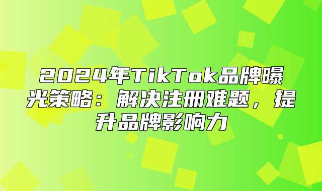 2025年TikTok品牌曝光策略：解决注册难题，提升品牌影响力