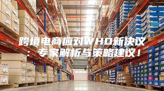 跨境电商应对WHO新决议：专家解析与策略建议！