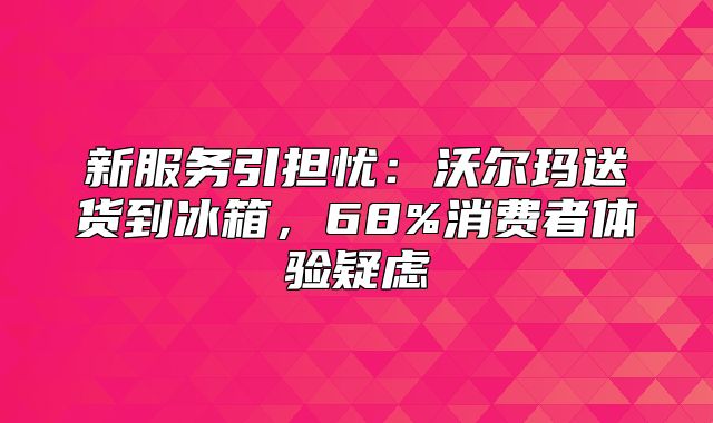 新服务引担忧：沃尔玛送货到冰箱，68%消费者体验疑虑