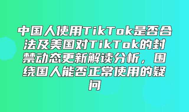 中国人使用TikTok是否合法及美国对TikTok的封禁动态更新解读分析，围绕国人能否正常使用的疑问