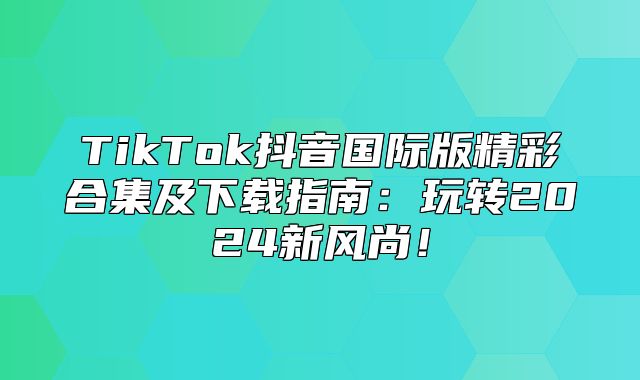 TikTok抖音国际版精彩合集及下载指南：玩转2025新风尚！