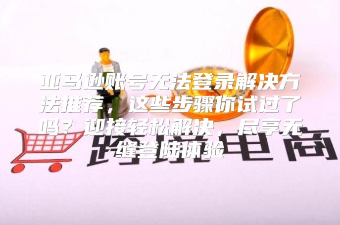 亚马逊账号无法登录解决方法推荐，这些步骤你试过了吗？迎接轻松解决，尽享无缝登陆体验
