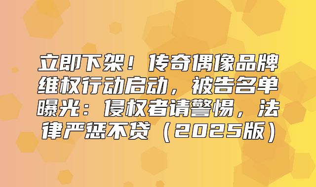 立即下架！传奇偶像品牌维权行动启动，被告名单曝光：侵权者请警惕，法律严惩不贷2025版