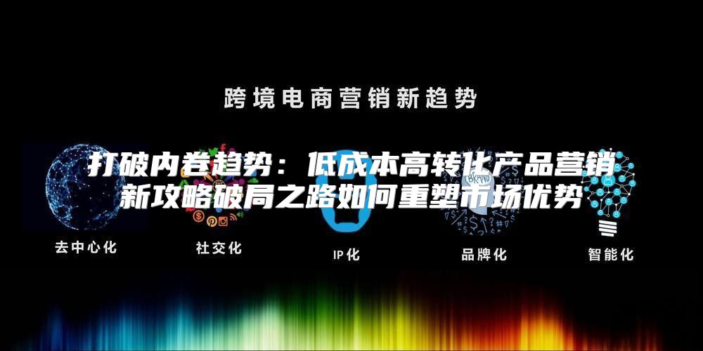 打破内卷趋势：低成本高转化产品营销新攻略破局之路如何重塑市场优势