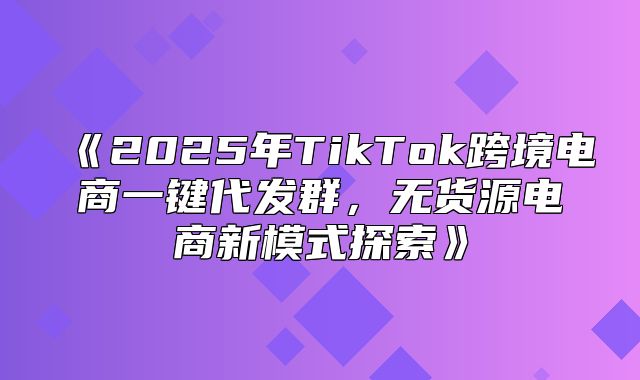 2025年TikTok跨境电商一键代发群，无货源电商新模式探索