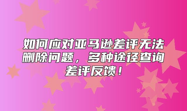 如何应对亚马逊差评无法删除问题，多种途径查询差评反馈！