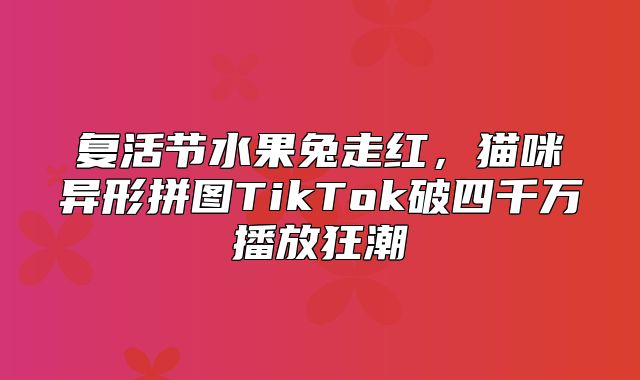 复活节水果兔走红，猫咪异形拼图TikTok破四千万播放狂潮