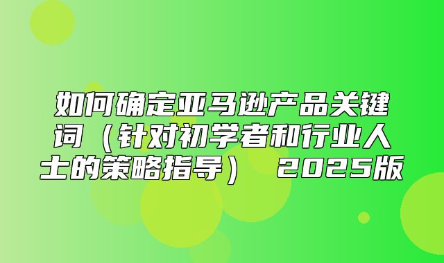 如何确定亚马逊产品关键词针对初学者和行业人士的策略指导 2025版