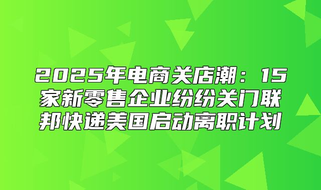 2025年电商关店潮：15家新零售企业纷纷关门联邦快递美国启动离职计划