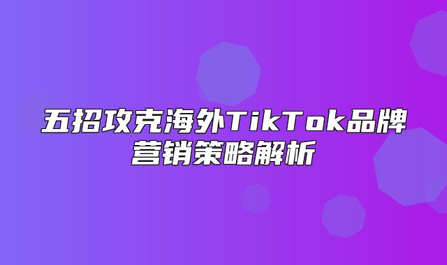 五招攻克海外TikTok品牌营销策略解析
