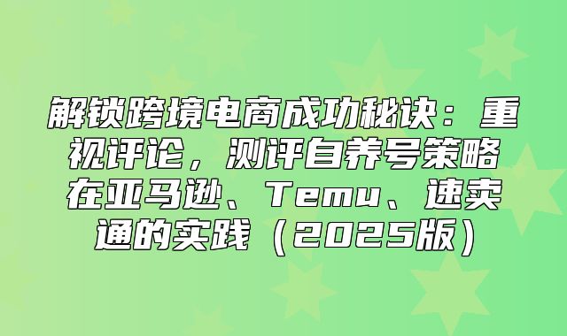 解锁跨境电商成功秘诀：重视评论，测评自养号策略在亚马逊、Temu、速卖通的实践2025版
