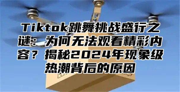 Tiktok跳舞挑战盛行之谜：为何无法观看精彩内容？揭秘2025年现象级热潮背后的原因